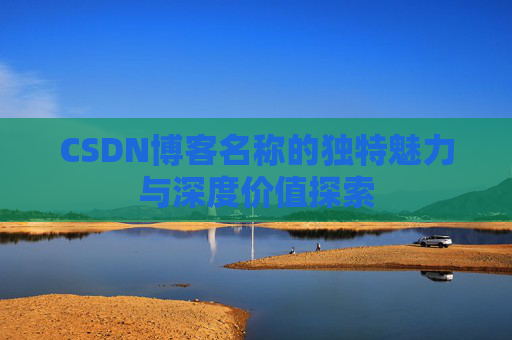 CSDN博客名称的独特魅力与深度价值探索 CSDN博客名称的独特魅力与深度价值探索